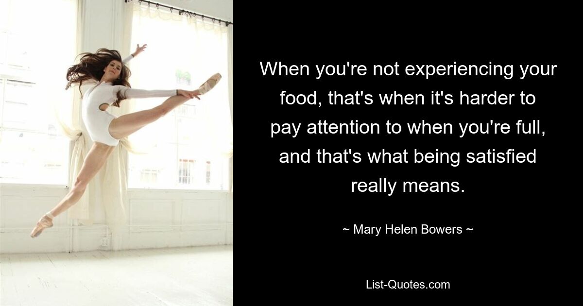 When you're not experiencing your food, that's when it's harder to pay attention to when you're full, and that's what being satisfied really means. — © Mary Helen Bowers