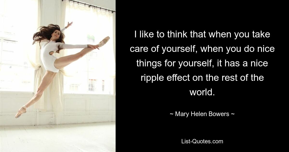 I like to think that when you take care of yourself, when you do nice things for yourself, it has a nice ripple effect on the rest of the world. — © Mary Helen Bowers