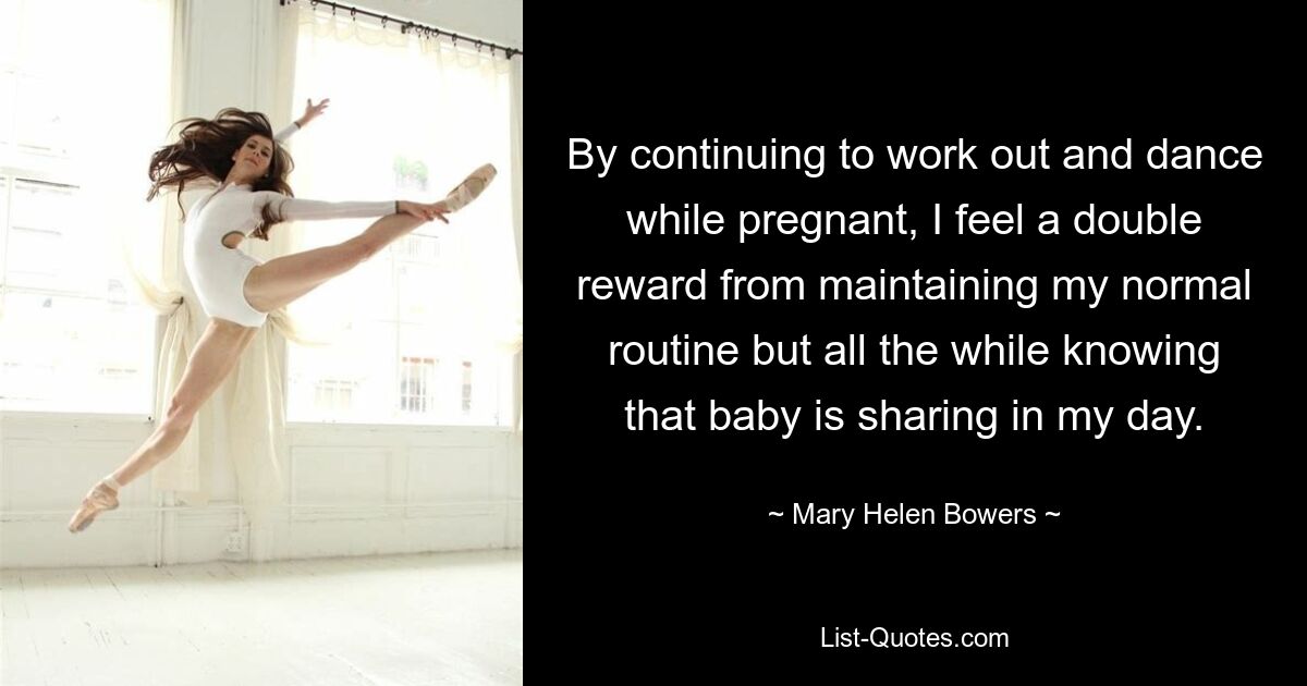 By continuing to work out and dance while pregnant, I feel a double reward from maintaining my normal routine but all the while knowing that baby is sharing in my day. — © Mary Helen Bowers