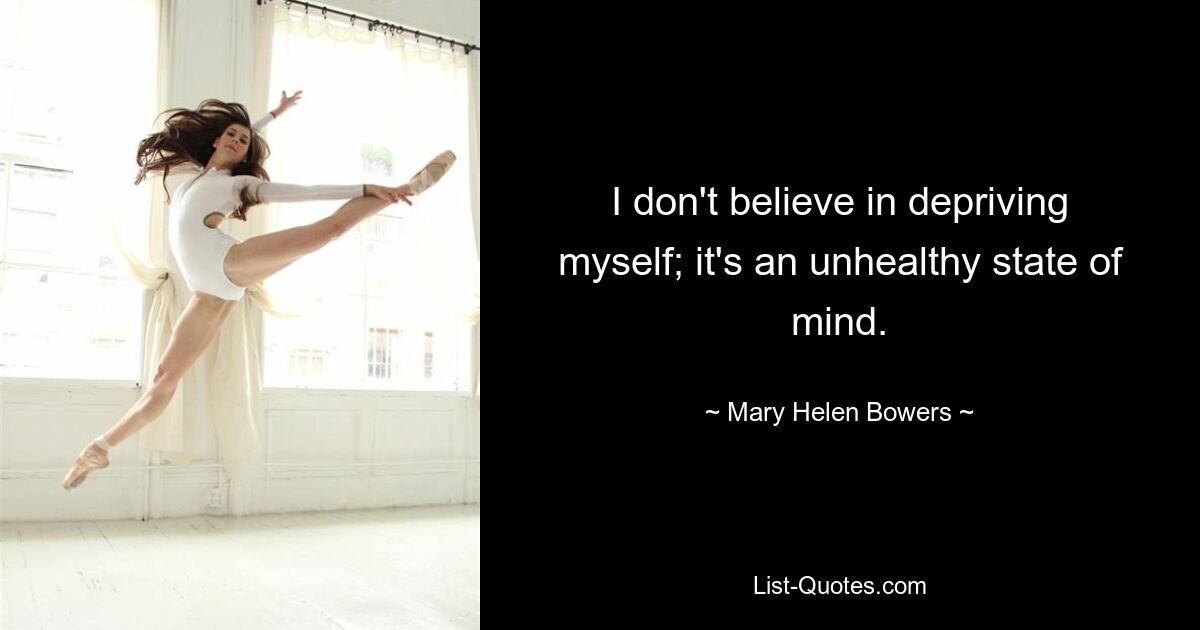 I don't believe in depriving myself; it's an unhealthy state of mind. — © Mary Helen Bowers