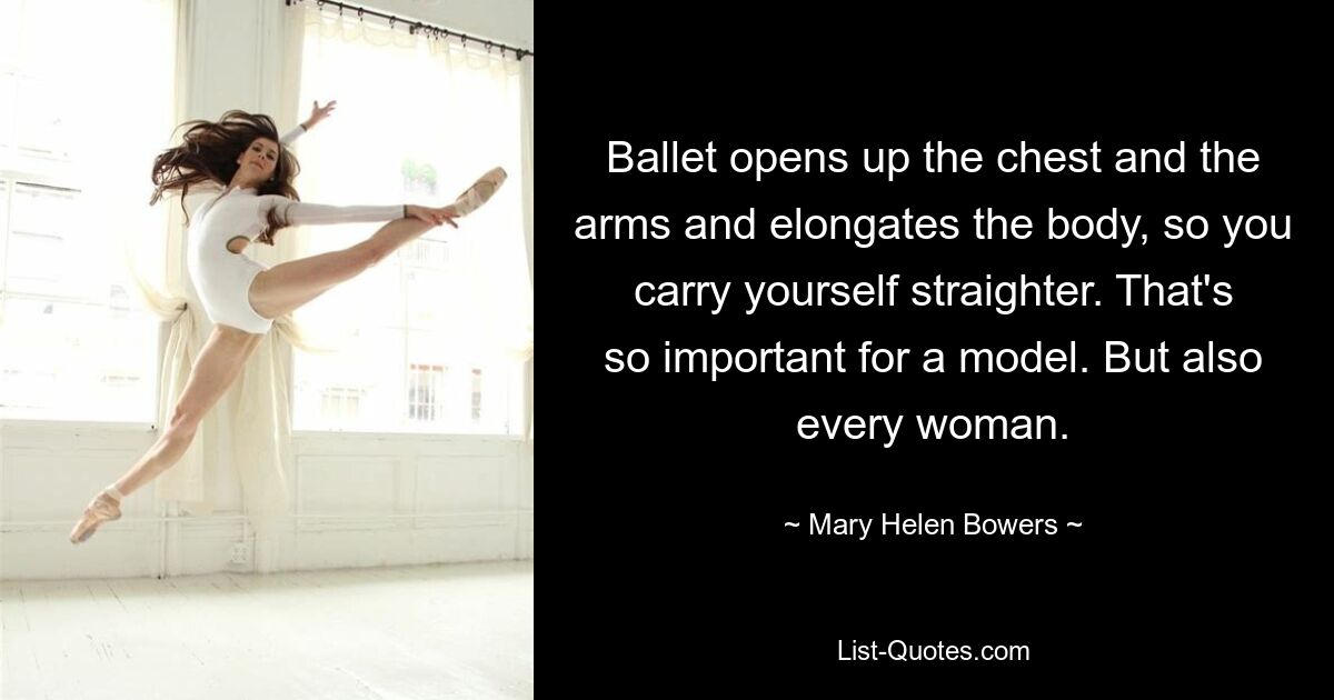 Ballet opens up the chest and the arms and elongates the body, so you carry yourself straighter. That's so important for a model. But also every woman. — © Mary Helen Bowers