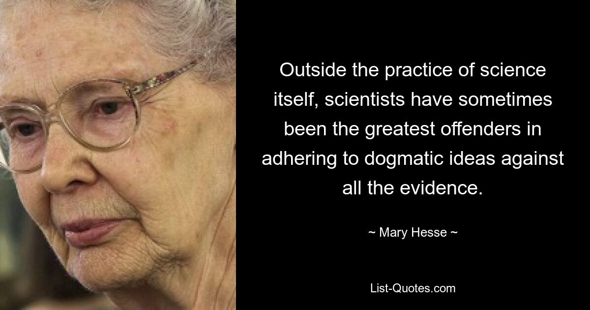 Outside the practice of science itself, scientists have sometimes been the greatest offenders in adhering to dogmatic ideas against all the evidence. — © Mary Hesse