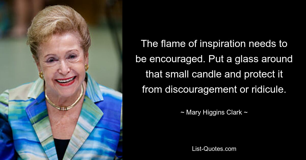 The flame of inspiration needs to be encouraged. Put a glass around that small candle and protect it from discouragement or ridicule. — © Mary Higgins Clark