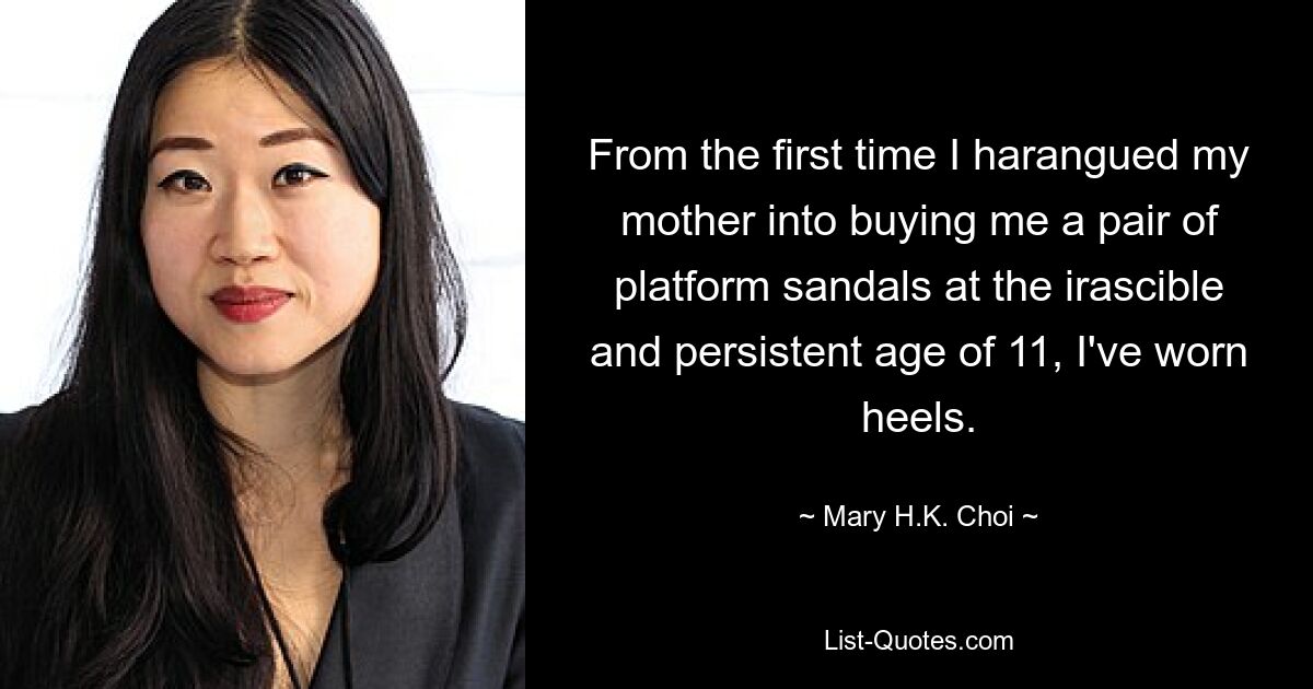 From the first time I harangued my mother into buying me a pair of platform sandals at the irascible and persistent age of 11, I've worn heels. — © Mary H.K. Choi