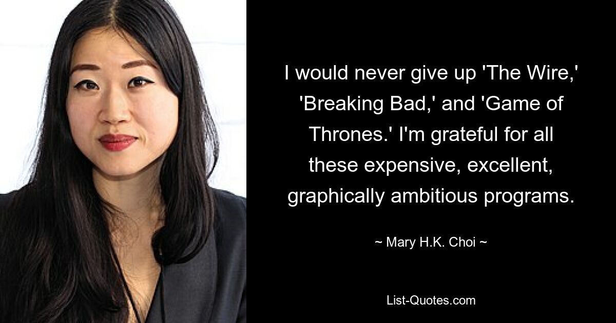 I would never give up 'The Wire,' 'Breaking Bad,' and 'Game of Thrones.' I'm grateful for all these expensive, excellent, graphically ambitious programs. — © Mary H.K. Choi