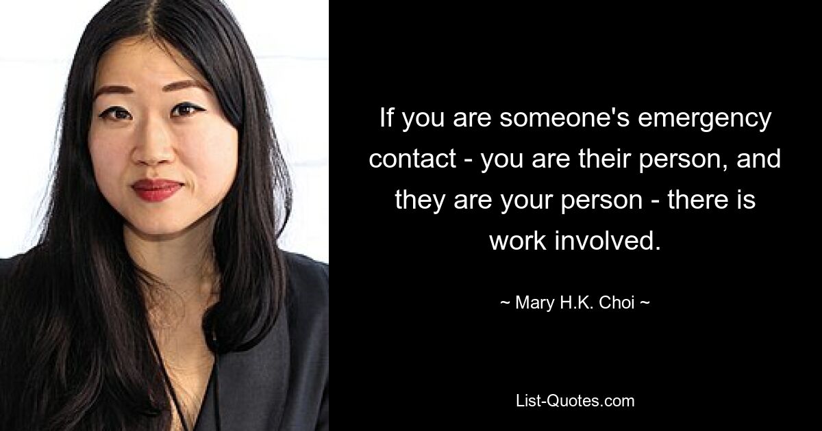 If you are someone's emergency contact - you are their person, and they are your person - there is work involved. — © Mary H.K. Choi