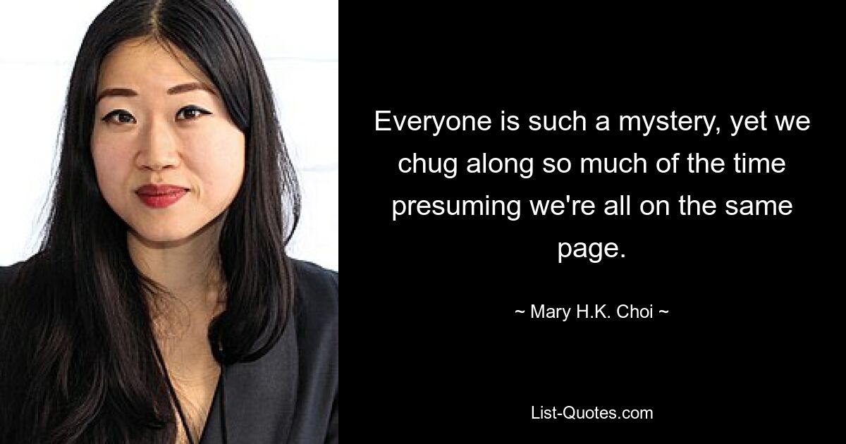 Everyone is such a mystery, yet we chug along so much of the time presuming we're all on the same page. — © Mary H.K. Choi