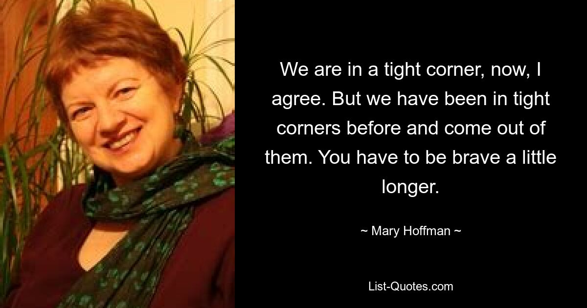 We are in a tight corner, now, I agree. But we have been in tight corners before and come out of them. You have to be brave a little longer. — © Mary Hoffman