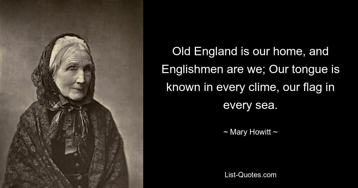 Old England is our home, and Englishmen are we; Our tongue is known in every clime, our flag in every sea. — © Mary Howitt