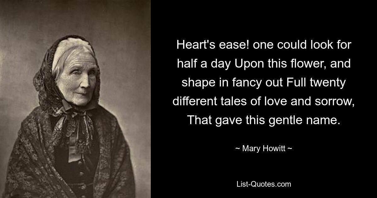 Heart's ease! one could look for half a day Upon this flower, and shape in fancy out Full twenty different tales of love and sorrow, That gave this gentle name. — © Mary Howitt