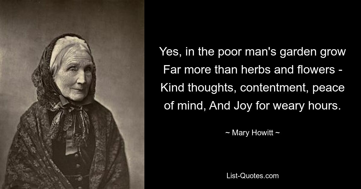 Yes, in the poor man's garden grow Far more than herbs and flowers - Kind thoughts, contentment, peace of mind, And Joy for weary hours. — © Mary Howitt