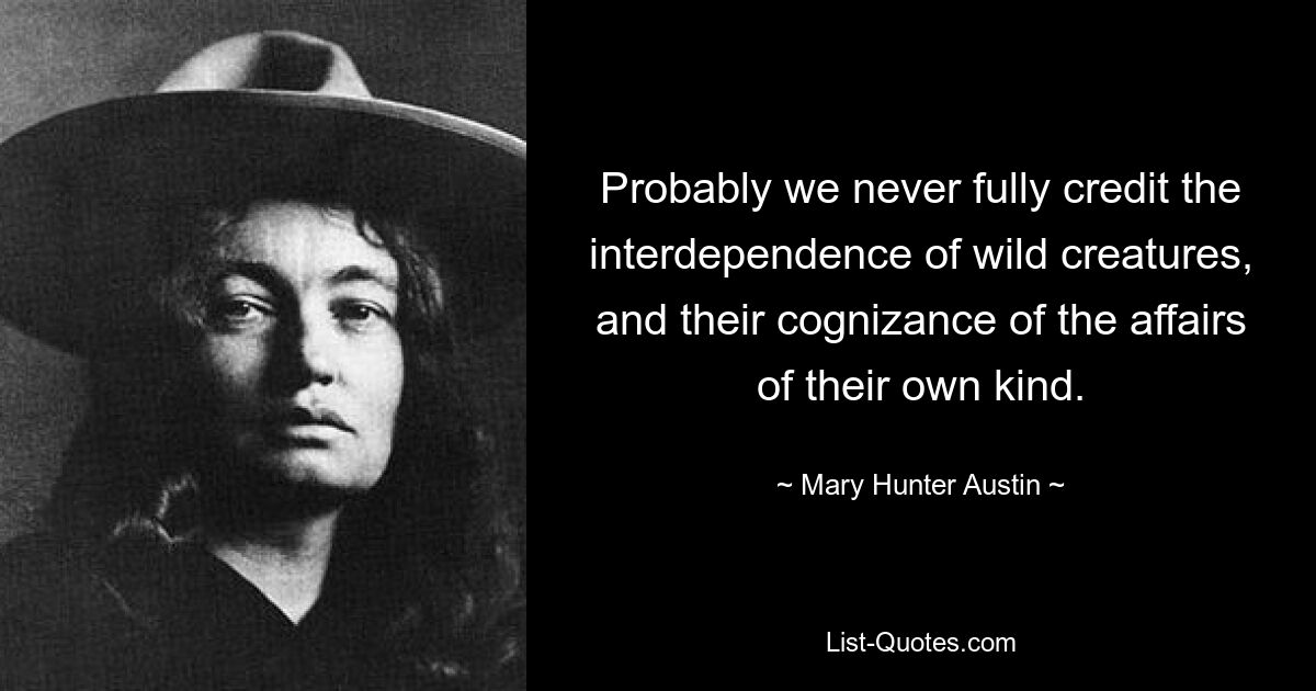 Probably we never fully credit the interdependence of wild creatures, and their cognizance of the affairs of their own kind. — © Mary Hunter Austin