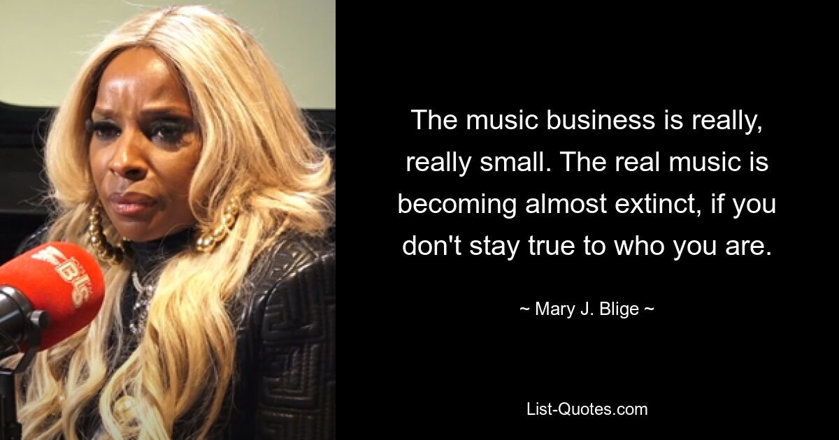 The music business is really, really small. The real music is becoming almost extinct, if you don't stay true to who you are. — © Mary J. Blige