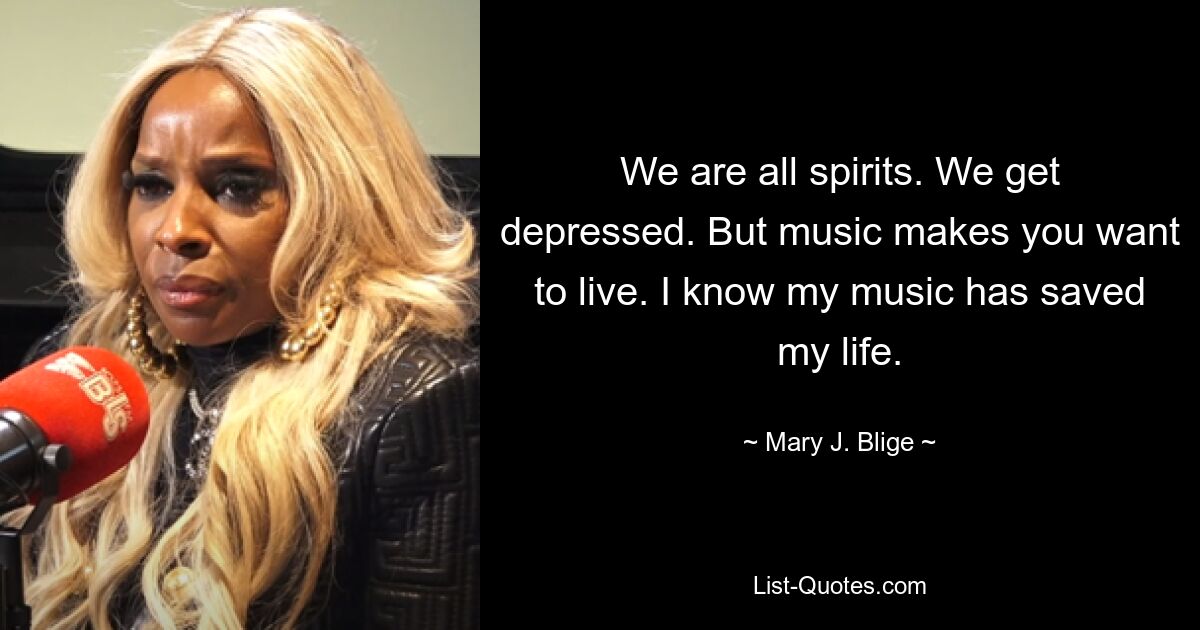 We are all spirits. We get depressed. But music makes you want to live. I know my music has saved my life. — © Mary J. Blige