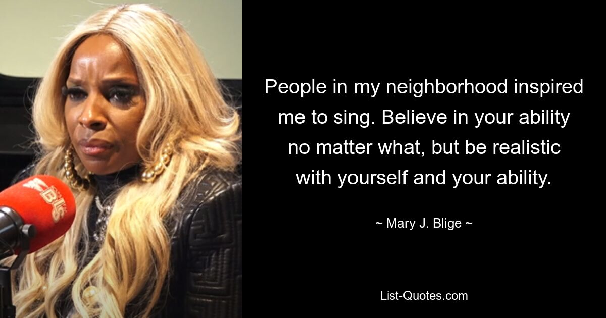 People in my neighborhood inspired me to sing. Believe in your ability no matter what, but be realistic with yourself and your ability. — © Mary J. Blige