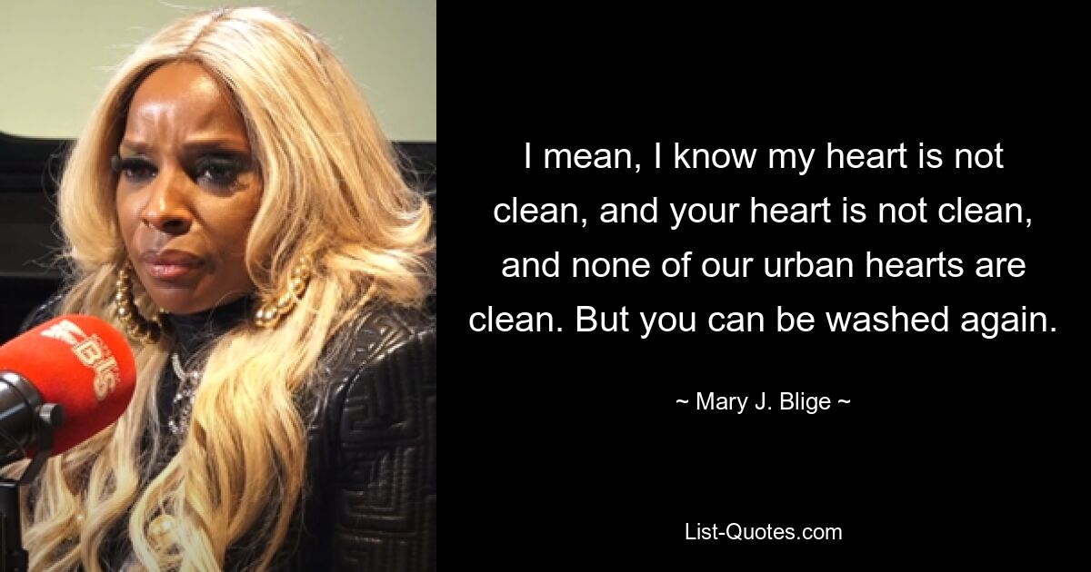 I mean, I know my heart is not clean, and your heart is not clean, and none of our urban hearts are clean. But you can be washed again. — © Mary J. Blige