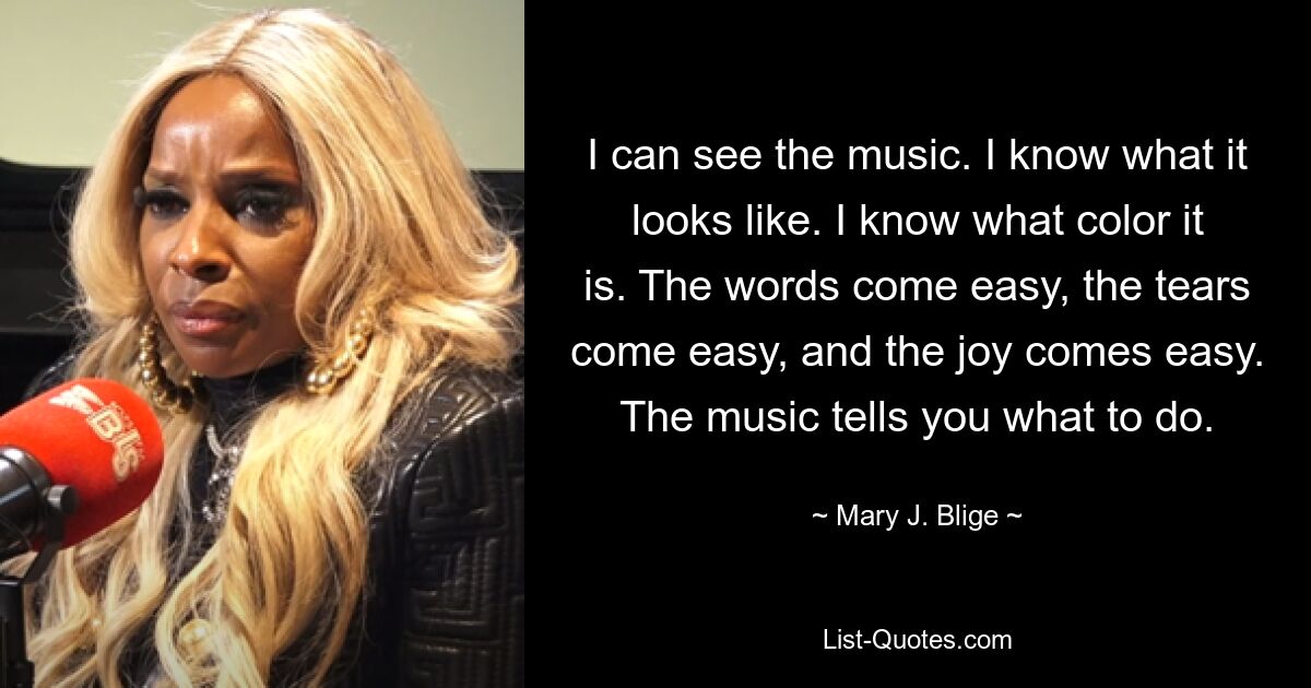 I can see the music. I know what it looks like. I know what color it is. The words come easy, the tears come easy, and the joy comes easy. The music tells you what to do. — © Mary J. Blige