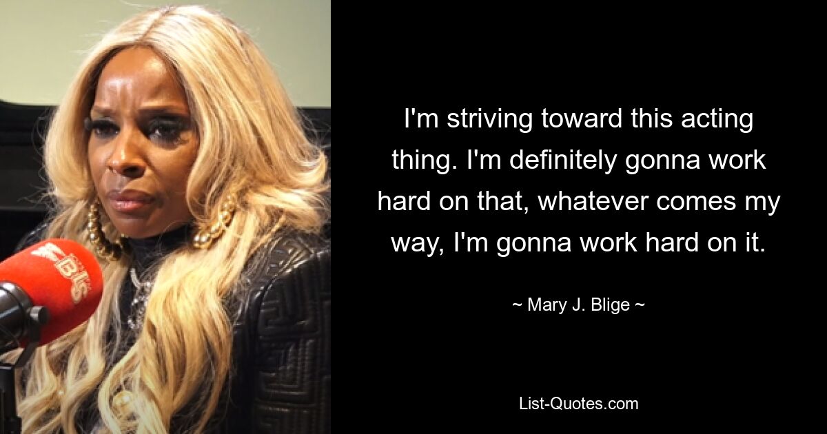 I'm striving toward this acting thing. I'm definitely gonna work hard on that, whatever comes my way, I'm gonna work hard on it. — © Mary J. Blige