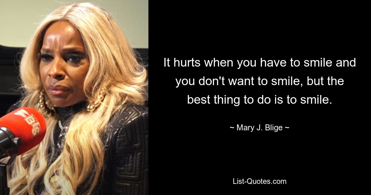 It hurts when you have to smile and you don't want to smile, but the best thing to do is to smile. — © Mary J. Blige