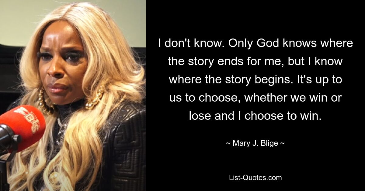 I don't know. Only God knows where the story ends for me, but I know where the story begins. It's up to us to choose, whether we win or lose and I choose to win. — © Mary J. Blige