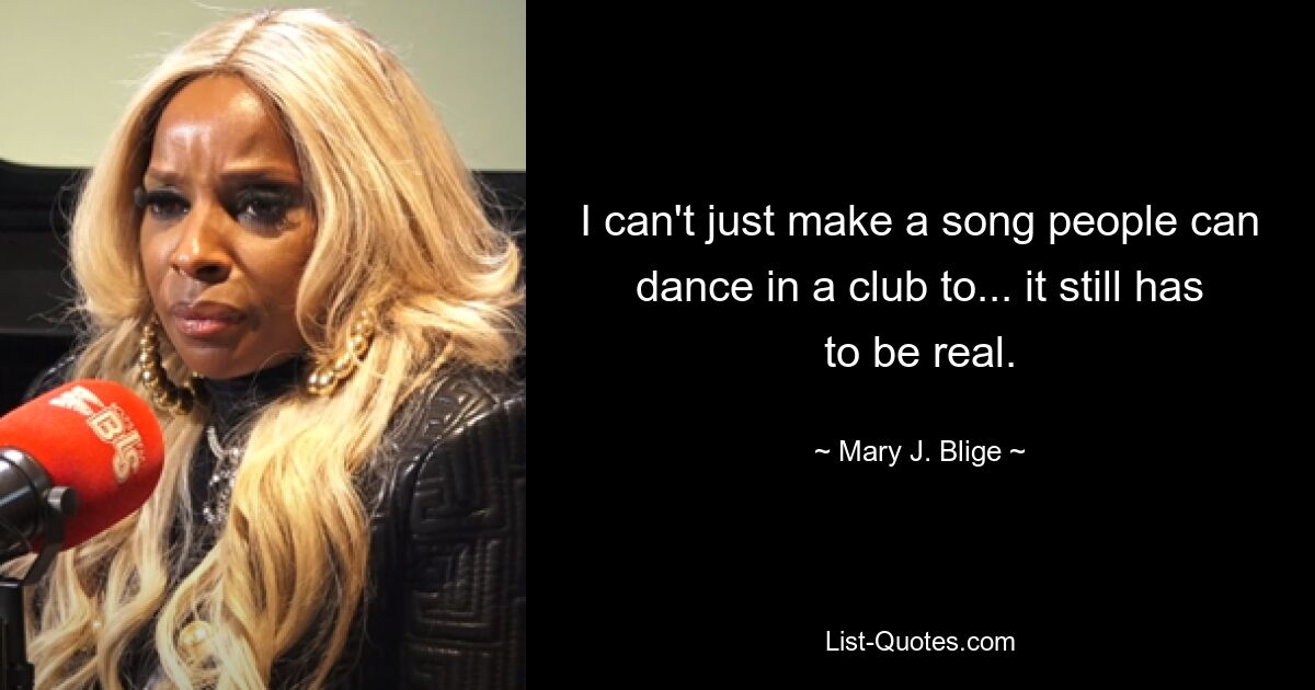 I can't just make a song people can dance in a club to... it still has to be real. — © Mary J. Blige