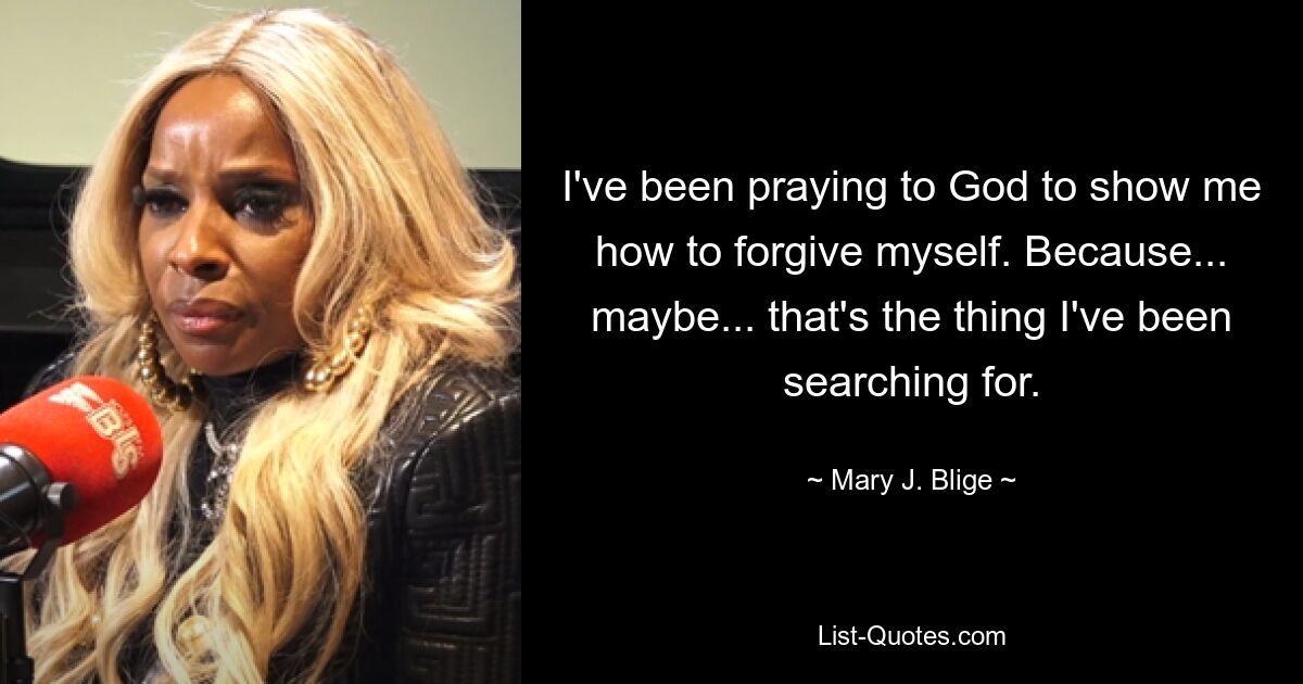 I've been praying to God to show me how to forgive myself. Because... maybe... that's the thing I've been searching for. — © Mary J. Blige