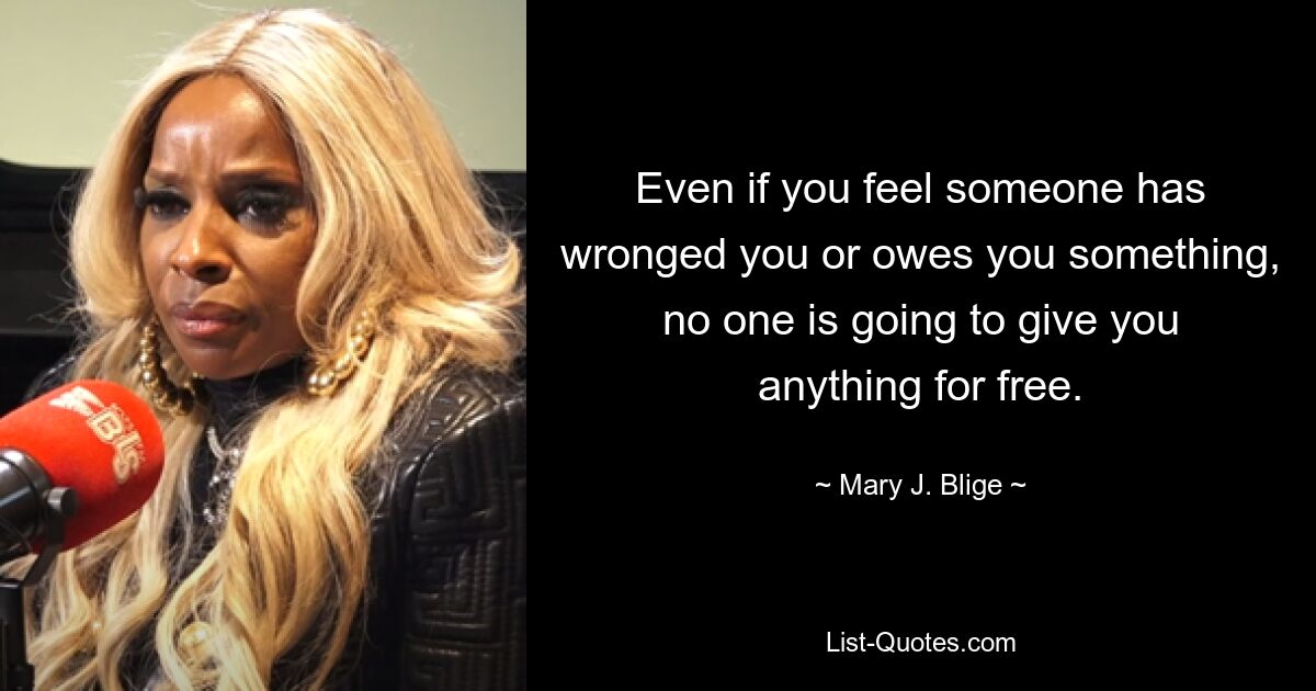 Even if you feel someone has wronged you or owes you something, no one is going to give you anything for free. — © Mary J. Blige