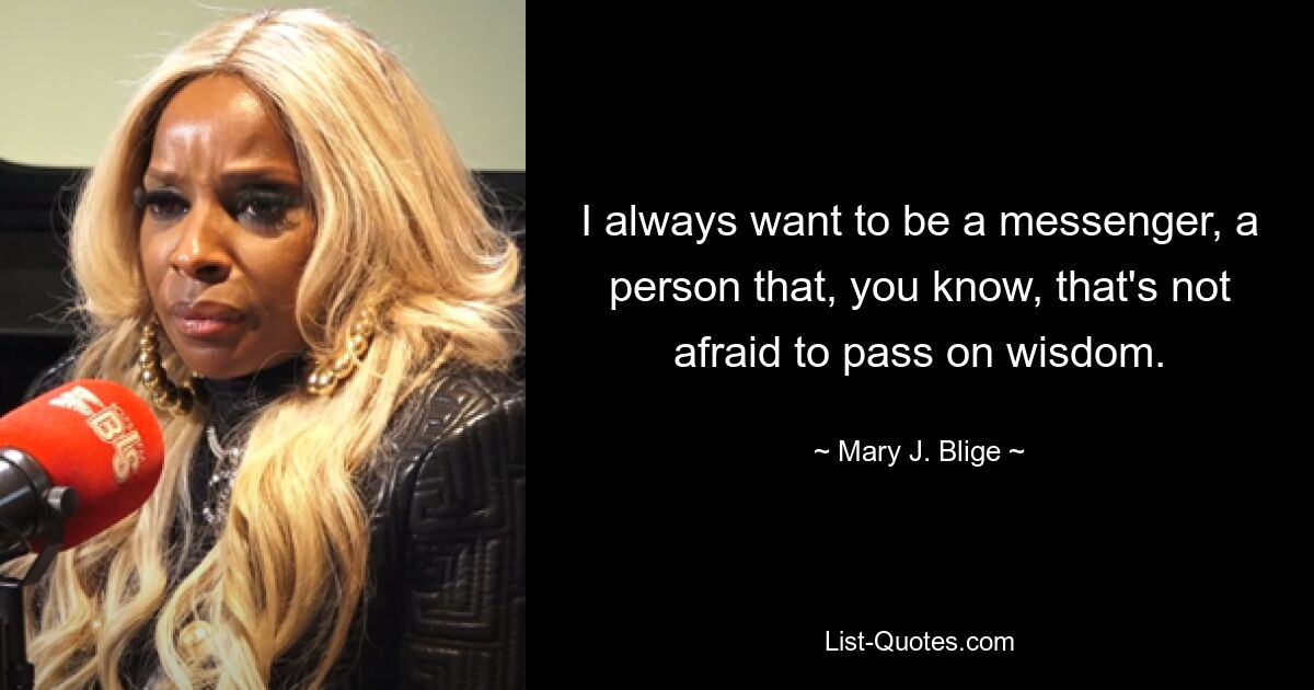 I always want to be a messenger, a person that, you know, that's not afraid to pass on wisdom. — © Mary J. Blige