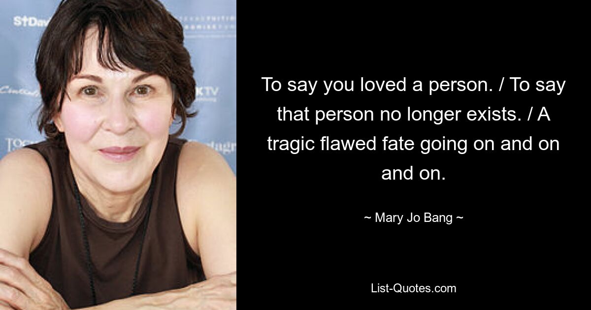 To say you loved a person. / To say that person no longer exists. / A tragic flawed fate going on and on and on. — © Mary Jo Bang