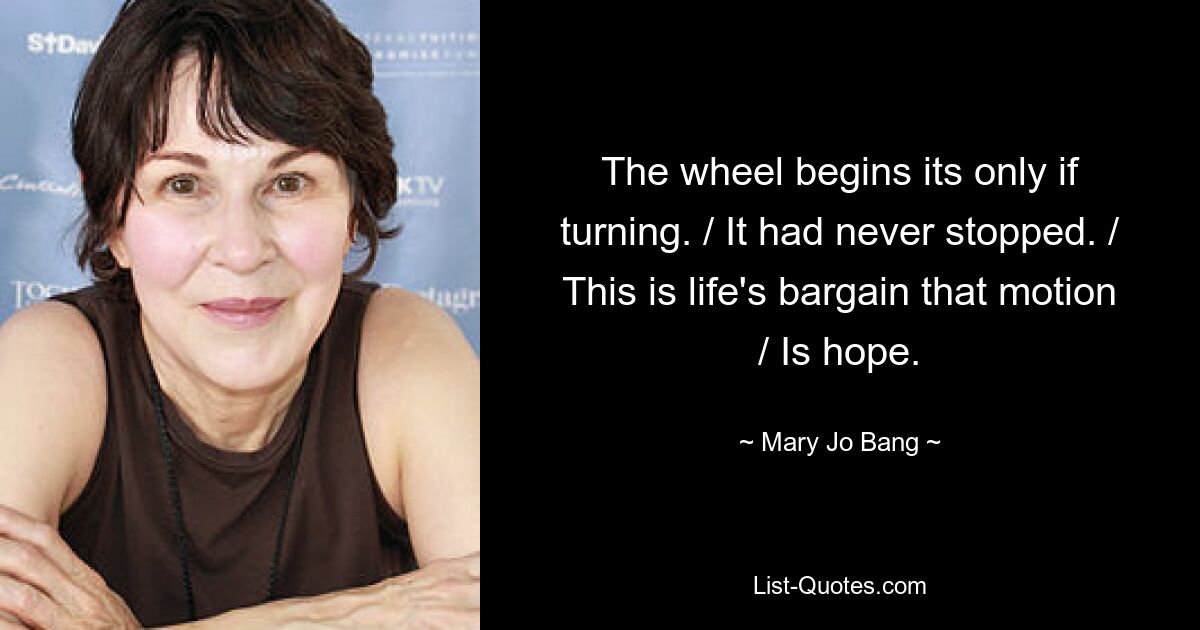 The wheel begins its only if turning. / It had never stopped. / This is life's bargain that motion / Is hope. — © Mary Jo Bang