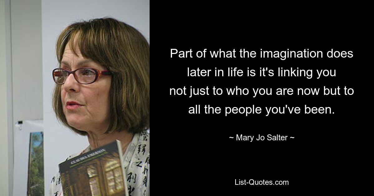 Part of what the imagination does later in life is it's linking you not just to who you are now but to all the people you've been. — © Mary Jo Salter