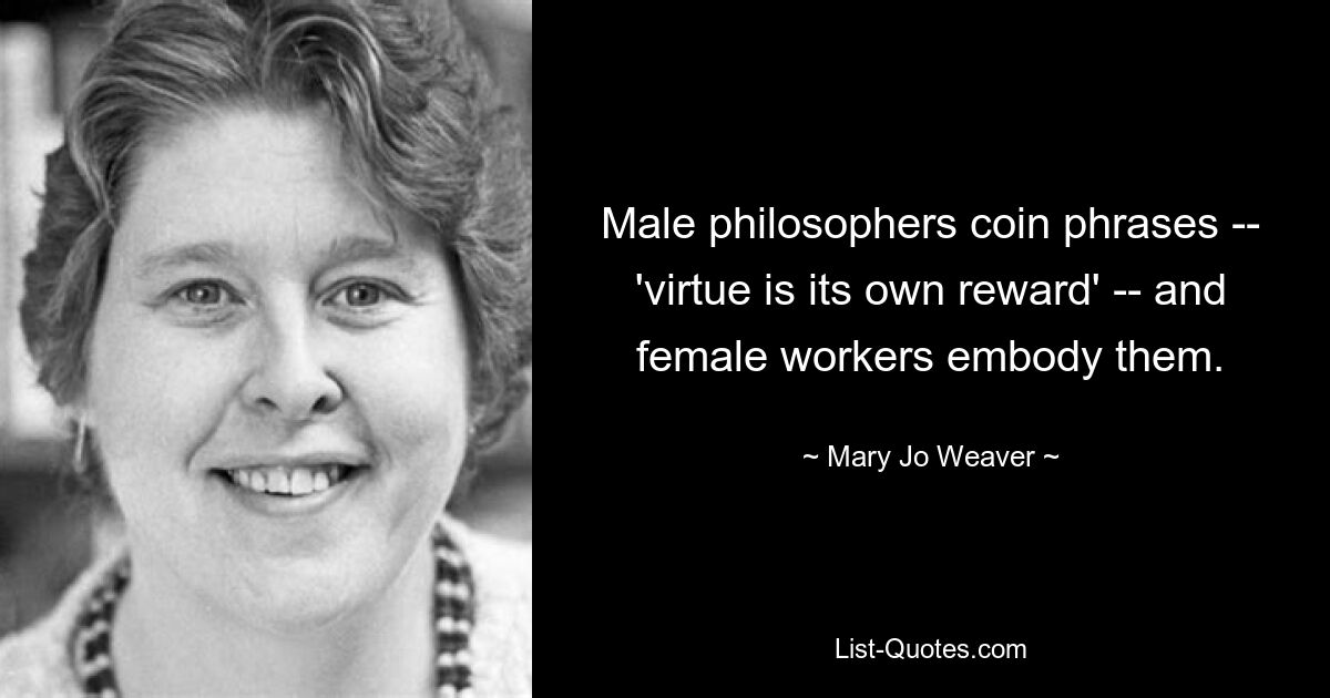 Male philosophers coin phrases -- 'virtue is its own reward' -- and female workers embody them. — © Mary Jo Weaver