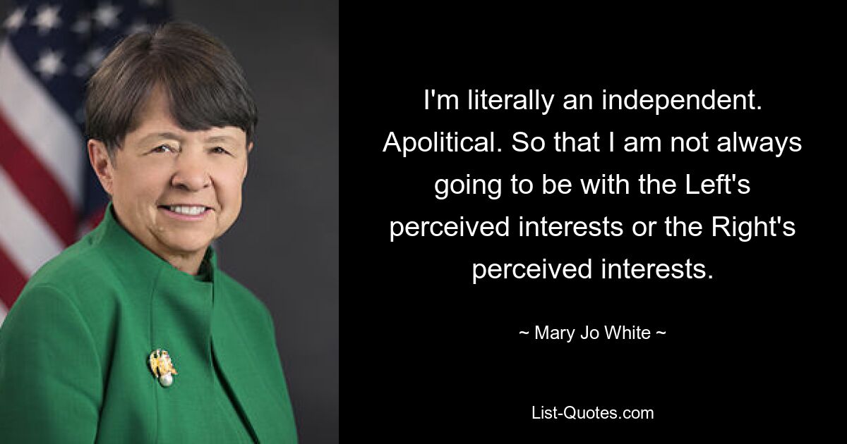 I'm literally an independent. Apolitical. So that I am not always going to be with the Left's perceived interests or the Right's perceived interests. — © Mary Jo White