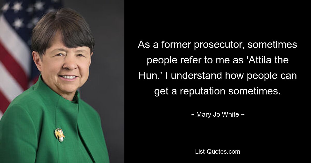 As a former prosecutor, sometimes people refer to me as 'Attila the Hun.' I understand how people can get a reputation sometimes. — © Mary Jo White