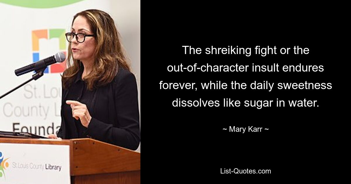 The shreiking fight or the out-of-character insult endures forever, while the daily sweetness dissolves like sugar in water. — © Mary Karr