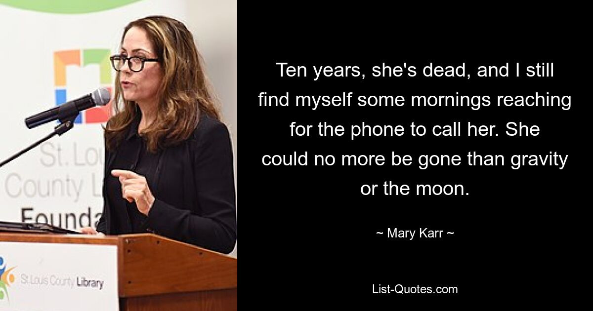 Ten years, she's dead, and I still find myself some mornings reaching for the phone to call her. She could no more be gone than gravity or the moon. — © Mary Karr