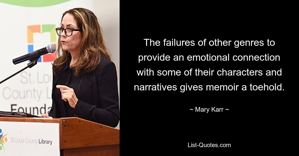 The failures of other genres to provide an emotional connection with some of their characters and narratives gives memoir a toehold. — © Mary Karr