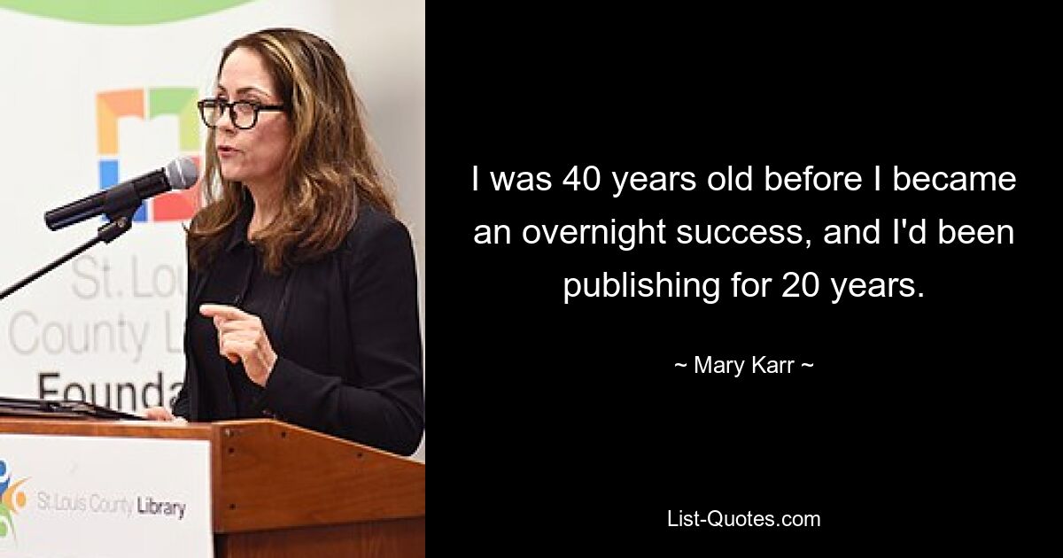 I was 40 years old before I became an overnight success, and I'd been publishing for 20 years. — © Mary Karr