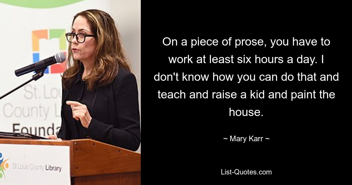 On a piece of prose, you have to work at least six hours a day. I don't know how you can do that and teach and raise a kid and paint the house. — © Mary Karr