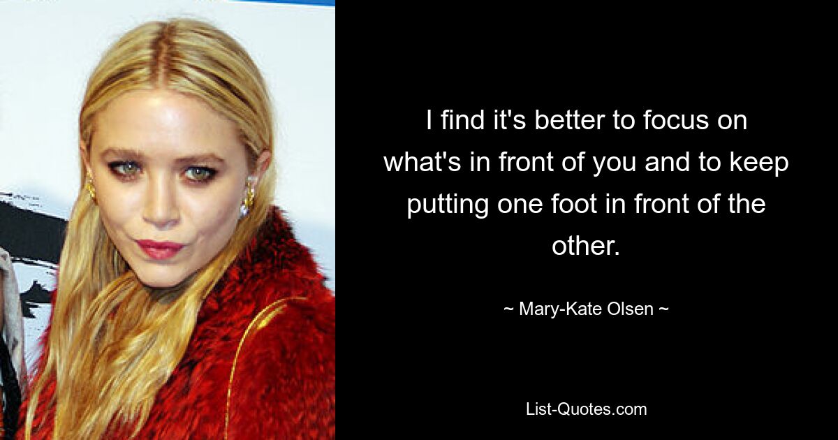 I find it's better to focus on what's in front of you and to keep putting one foot in front of the other. — © Mary-Kate Olsen