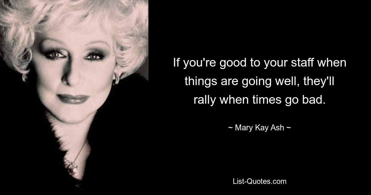 If you're good to your staff when things are going well, they'll rally when times go bad. — © Mary Kay Ash