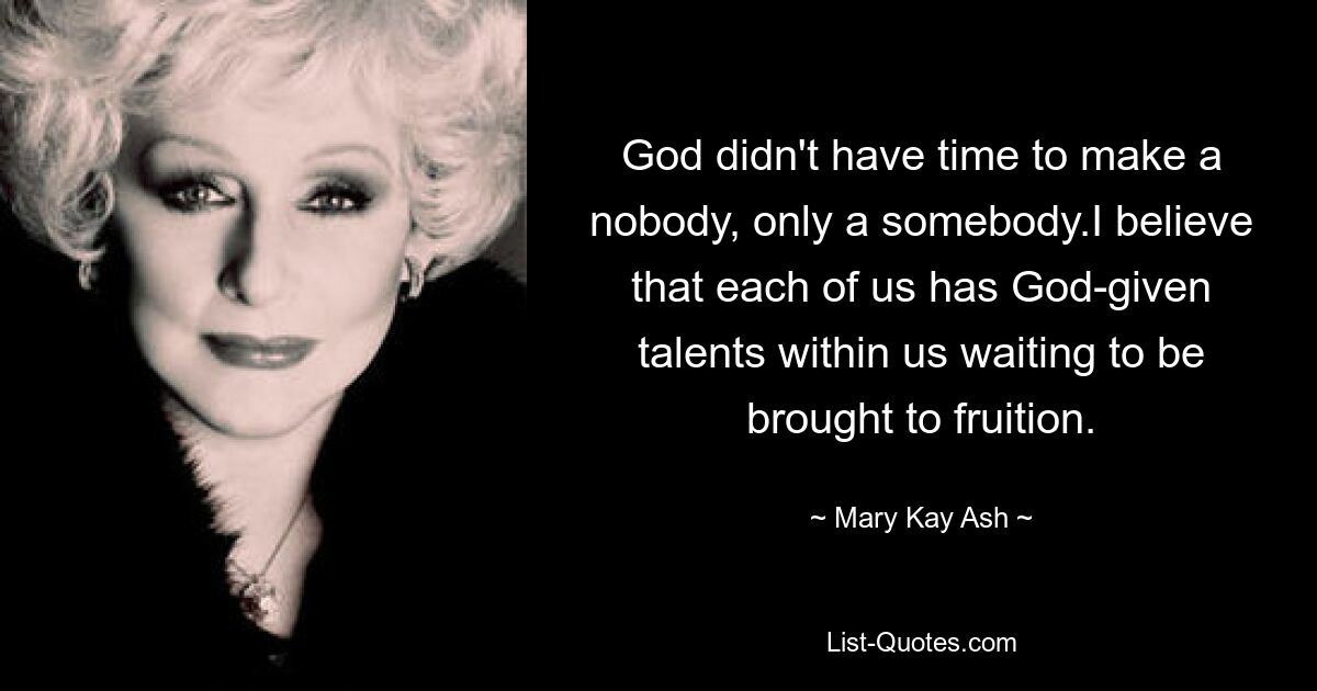 God didn't have time to make a nobody, only a somebody.I believe that each of us has God-given talents within us waiting to be brought to fruition. — © Mary Kay Ash