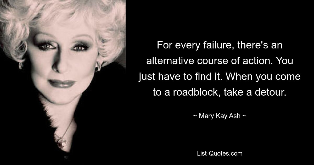 For every failure, there's an alternative course of action. You just have to find it. When you come to a roadblock, take a detour. — © Mary Kay Ash