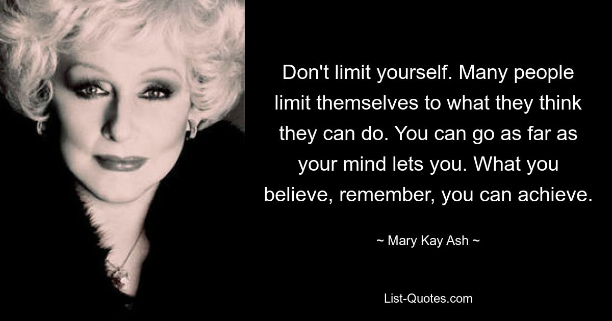 Don't limit yourself. Many people limit themselves to what they think they can do. You can go as far as your mind lets you. What you believe, remember, you can achieve. — © Mary Kay Ash