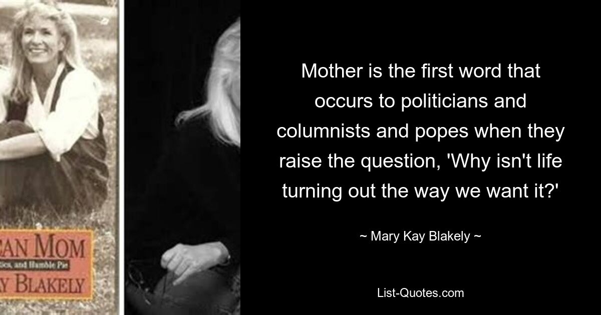 Mother is the first word that occurs to politicians and columnists and popes when they raise the question, 'Why isn't life turning out the way we want it?' — © Mary Kay Blakely