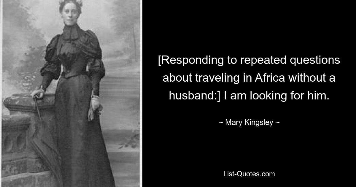 [Responding to repeated questions about traveling in Africa without a husband:] I am looking for him. — © Mary Kingsley