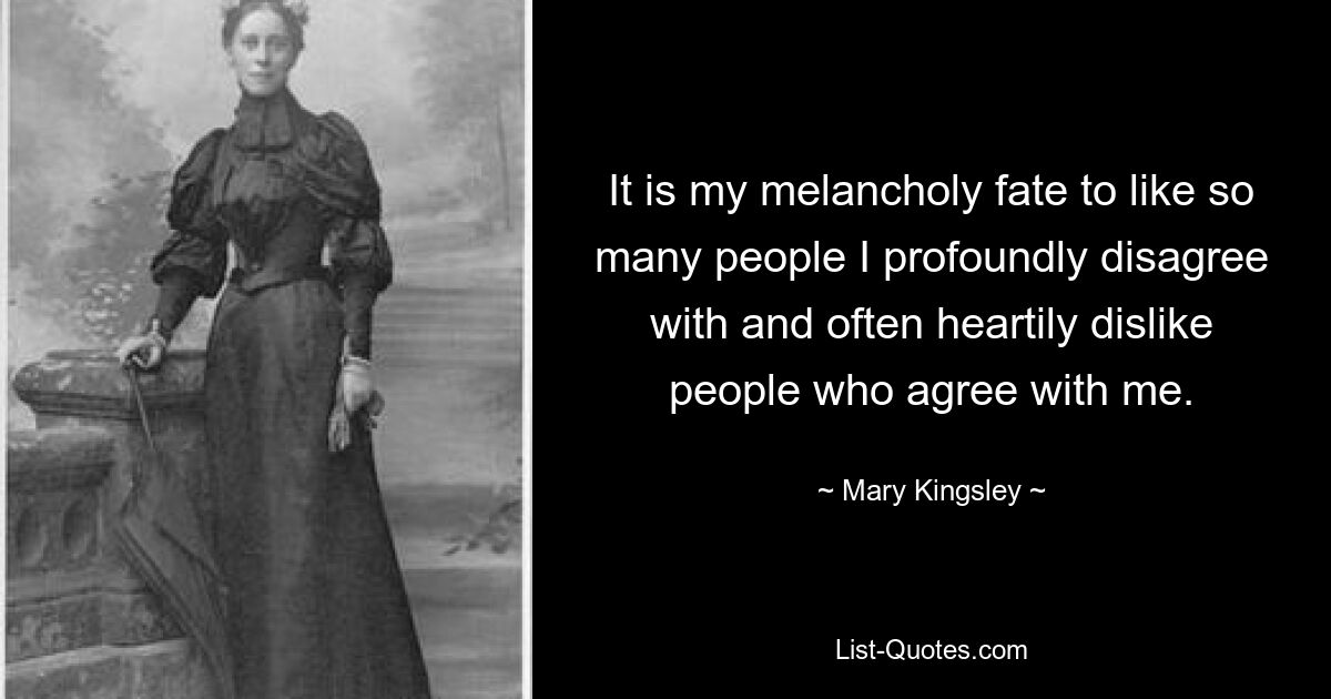 It is my melancholy fate to like so many people I profoundly disagree with and often heartily dislike people who agree with me. — © Mary Kingsley