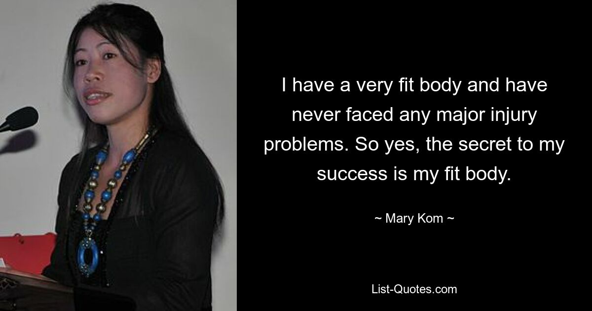 I have a very fit body and have never faced any major injury problems. So yes, the secret to my success is my fit body. — © Mary Kom