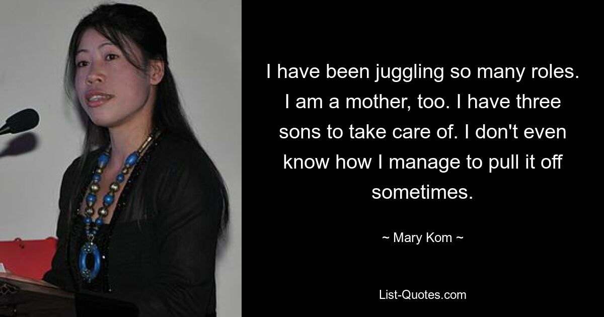 I have been juggling so many roles. I am a mother, too. I have three sons to take care of. I don't even know how I manage to pull it off sometimes. — © Mary Kom