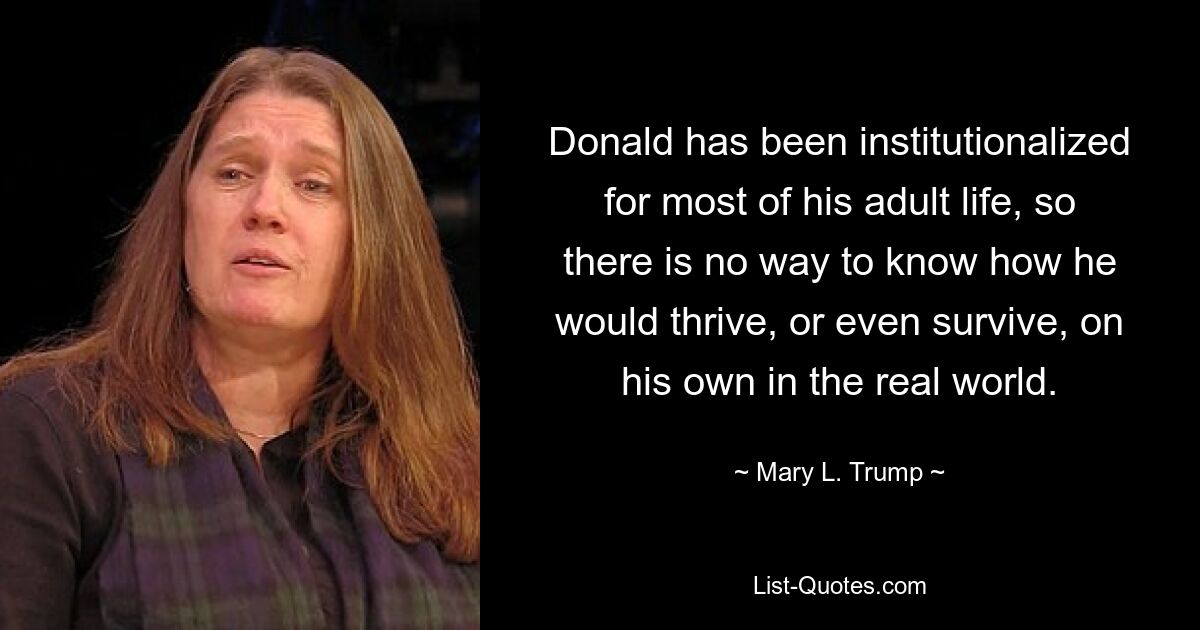 Donald has been institutionalized for most of his adult life, so there is no way to know how he would thrive, or even survive, on his own in the real world. — © Mary L. Trump